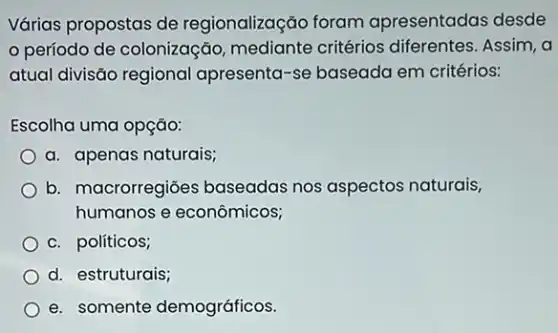 Várias propostas de regionalização foram apresentadas desde
período de colonizaçãc critérios diferentes. Assim, a
atual divisão regional apresenta-se baseada em critérios:
Escolha uma opção:
a. apenas naturais;
b. macrorregiões baseadas nos aspectos naturais,
humanos e econômicos;
c. políticos;
d. estruturais;
e. somente demográficos.