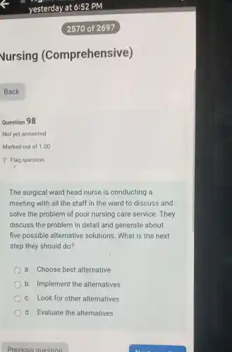 vursing (Comprehensive)
Question 98
Not yet answered
The surgical ward head nurse is conducting a
meeting with all the staff in the ward to discuss and
solve the problem of poor nursing care service .They
discuss the problem in detail and generate about
five possible alternative solutions. What is the next
step they should do?
a. Choose best alternative
b. Implement the alternatives
c. Look for other alternatives
d. Evaluate the alternatives