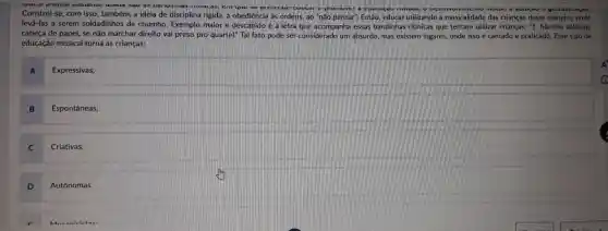 vuua prouta vastame usaua sau
cuuvar c promure gestuanzayou.
Constrói-se, com isso também, a ideia de disciplina rigida, a obediência làs ordens, ao "não pensar". Então, educar utilizando a musicalidade das crianças dessa maneira, pode
levá-las a serem soldadinhos de chumbo Exemplo maior e descabido é a letra que acompanha essas bandinhas ritmicas que tentam utilizar crianças: ''1 Marcha soldado,
cabeça de papel, se não marchar direito vai preso pro quartel" Tal fato pode ser considerado um absurdo, mas existem lugares, onde isso é cantado e praticado. Esse tipo de
educação musical torna as crianças:
A
Expressivas;
B
Espontâneas;
C
Criativas;
D
Autônomas.