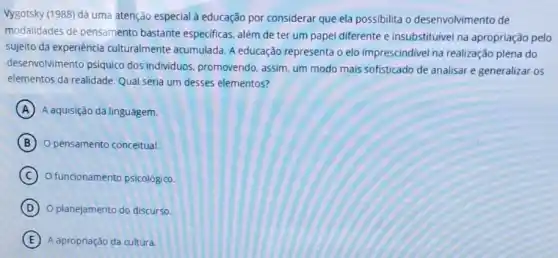 Vygotsky (1988) dá uma atenção especial à educação por considerar que ela possibilita o desenvolvimento de
modalidades de pensamento bastante especificas, além de ter um papel diferente e insubstituível na apropriação pelo
sujeito da experiência culturalmente acumulada. A educação representa o elo imprescindivel na realização plena do
desenvolvimento psiquico dos individuos, promovendo assim, um modo mais sofisticado de analisar e generalizar os
elementos da realidade. Qual seria um desses elementos?
A A aquisição da linguagem.
B O pensamento conceitual.
C O funcionamento psicológico.
D O planejamento do discurso.
E A apropriação da cultura.