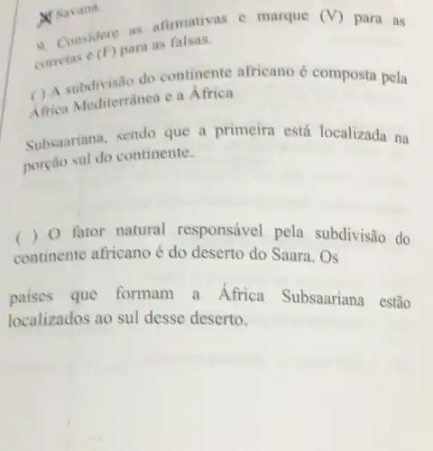 W Savana.
A. Considers as afirmativas e marque
(V) para as
corretas e (F) para as falsas.
( ) A subdivisão do continente africano é composta pela
Africa Mediterrânea e a Africa
Subsaariana, sendo que a primeira está localizada na
porcao sul do continente.
() 0 fator natural responsável pela subdivisão do
continente africano é do deserto do Saara . Os
paises que formam a Africa Subsaariana estão
localizados ao sul desse deserto.