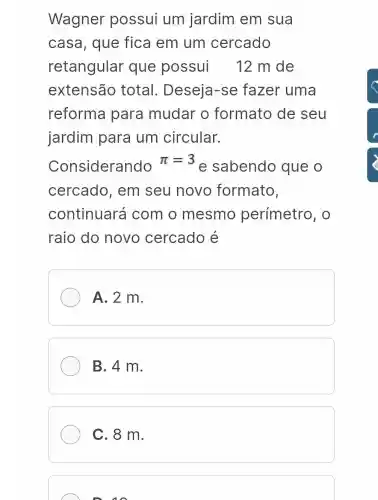 Wagner possui um jardim em sua
casa, que fica em um cercado
retangular que possui 12 m de
extensão total . Deseja-se fazer uma
reforma para mudar o formato de seu
jardim para um circular.
Considerando
pi =3
e sabendo que o
cercado , em seu novo formato,
continuará com o mesmo perímetro . 0
raio do novo cercado é
A. 2 m.
B. 4 m.
C. 8 m.