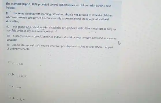 The Warnock Report, 1978 provided several opportunities for children with SEND. These
include:
(i)the term 'children with learning difficulties' should not be used to describe children
who are currently categorised as educationally sub-normal and those with educational
difficulties;
(ii) the education of children with disabilities or significant difficulties must start as early as
possible without any minimum age limit. -
(iii) nursery education provision for all children should be substantially increased as soon as
possible;
(iv) special classes and units should wherever possible be attached to and function as part
of ordinary schools.
a. i,ii,bar (n)i
b.
i,ii,iii,iv
c. i,iv
d.
ii, iii, iv