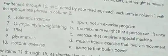 is, and weight as muscle
For items 6 through 10, as directed by your teacher, match each term in column 1 with
the appropriate phrase in column 2.
6. isokinetic exercise
7. Olympic-style weightlifting
8. 1RM
9. plyometrics
10. isotonic exercise
a. sport, not an exercise program
b. the maximum weight that a person can lift once
c. exercise that requires a special machine
d. muscle fitness exercise that involves movement
e. exercise that builds power