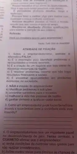 wer.
res.
tam
cáo
tale
pln
is
in
ar
a
3. Como um empreendedor pode trazer beneficios
sociais e econômicos para a sociedade onde está
inserido?
__
4.0 empreendedoris no tem um importante papel
no do pais. Nesse contexto,e
CORRETO afirmar que o empreendedor
a) tenha condições de controlar seus gastos para
não realizar investimentos.
b) defina metas claras para diminuir as chances de
- Cultiva rede de (Gha estrategias e
contatos para negiocios)
Possul Iniclativa (Fica atento as oportunidades.
fatos e tomar possivels suas idelas):
persistente (Enfrenta desafios reage is
replaneja)
fazer o melhor (Age para realizar com
qualidade e busca mehoria continual
desafios (Analisa os riscos e investe
nequilo que tem menos chance de errar):
- Mantém-se atualizado (Realiza qualificaçōes
para manter a atencao de seu público)
Reflexǎo
Você se considera pronto para empreender?
Texto: Tudo Sala de Aula/2023
ATIVIDADE DE FIXACÃO
1. Sobre - empreendedoris no, assinale , a
altemativa FALSA.
a) É a disposição para identificar problemas e
oportunidades e investir recursos.
b) É a criação de um negócio que seja capaz de
alavancar mudanças na região.
c) E resolver problemas, mesmo que não traga
resultados financeiros e sociais.
d) É encontrar oportunidades em problemas
existentes na sociedade.
2. NÃO é missão do empreendedor
a) identificar problemas e soluçōes.
b) encontrar caminhos para o sucesso.
c) melhorar a vida das pessoas da região.
d) ganhar dinheiro a qualquer custo social.