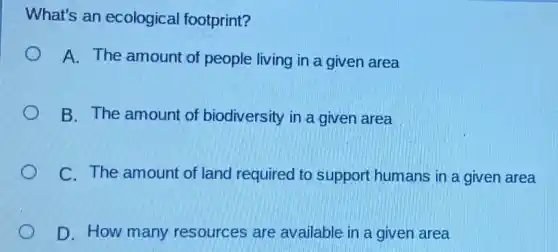 What's an ecological footprint?
A. The amount of people living in a given area
B. The amount of biodiversity in a given area
C. The amount of land required to support humans in a given area
D. How many resources are available in a given area