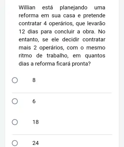 Willian está planejando uma
reforma em sua casa e pretende
contratar 4 operários, que levarão
12 dias para concluir a obra . No
entanto, se ele decidir contratar
mais 2 operários, com o mesmo
ritmo de trabalho, em quantos
dias a reforma ficará pronta?
8
6
18
24