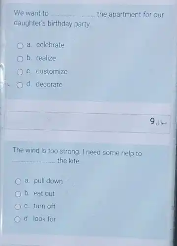 The wind is too strong. I need some help to
__ the kite.
a. pull down
b. eat out
c. turn off
d. look for
We want to __ the apartment for our
daughter's birthday party.
a. celebrate
b. realize
c. customize
d. decorate