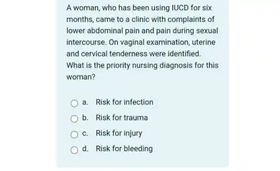 A woman, who has been using IUCD for six
months, came to a clinic with complaints of
lower abdominal pain and pain during sexual
intercourse. On vaginal examination , uterine
and cervical tenderness were identified.
What is the priority nursing diagnosis for this
woman?
a. Risk for infection
b. Risk for trauma
c. Risk for injury
d. Risk for bleeding