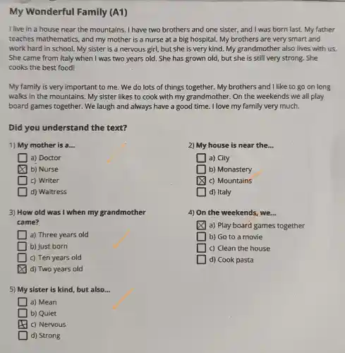 My Wonderful Family (A1)
I live in a house near the mountains. I have two brothers and one sister, and I was born last. My father
teaches mathematics, and my mother is a nurse at a big hospital. My brothers are very smart and
work hard in school. My sister is a nervous girl, but she is very kind . My grandmothe r also lives with us.
She came from Italy when I was two years old. She has grown old, but she is still very strong. She
cooks the best food!
My family is very important to me . We do lots of things together. My brothers and I like to go on long
walks in the mountains. My sister likes to cook with my grandmother. On the weekends we all play
board games together. We laugh and always have a good time. I love my family very much.
Did you understand the text?
1) My mother is a... __
2) My house is near the __
a) Doctor
square  a) City
b) Nurse
b) Monastery
c) Writer
square  c) Mountains
d) Waitress
d) Italy
3) How old was I when my grandmother
came?
4) On the weekends, we. __
a) Play board games together
a) Three years old
b) Go to a movie
b) Just born
c) Clean the house
c) Ten years old
d) Cook pasta
d) Two years old
5) My sister is kind, but also __
a) Mean
b) Quiet
c) Nervous
d) Strong