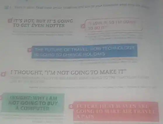 Work in pairs. Read these articie headilines and talk to your classmate what they are along
IT'S HOT, BUT IT'S G GOING
"I LOVE IT, SO I'M GOING
TO DO IT."
3 THE FUTURE OF TRAVEL HOW
TECHNOL OG
IS GOING TO CHANGE H OLIDAYS
halidate
Accessed on
I THOUGHT, "I'M NOT GOING TO MAKE IT"
JONNY TY BROWNLEE TELLS THE BBC ABOUT BEING HELPED TO THE TRIATHLON FINISH
BROTHER
having
INSIGHT: WHY I AM
T GOING TO BUY
A	TER
6 FUTURE HEAT WAVES ARE
GOING TO MAKE AIR TR NET
A PAIN