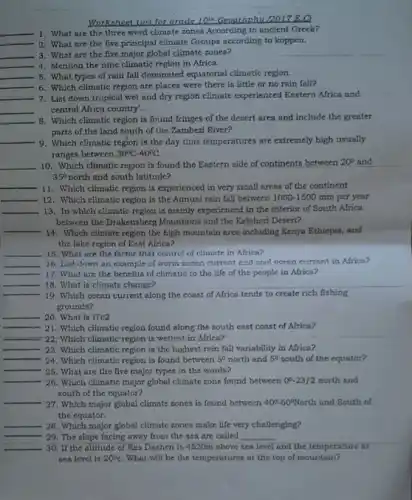 Worksheet two for grade 10^th Geographu 0017 E.C
__ 1. What are the three word climate zones According to ancient Greek?
__ 2. What are the five principal climate Groups according to koppen.
__ 3. What are the five major global climate zones?
__ 4. Mention the nine climatic region in Africa.
__ 5. What types of rain fall dominated equatorial climatic region.
__ 6. Which climatic region are places were there is little or no rain fall?
__ 7. List down tropical wet and dry region climate experienced Eastera Africa and
__ central Africa country'.
__ 8. Which climatic region is found fringes of the desert area and include the greater
parts of the land south of the Zambezi River?
__ 9. Which climatic region is the day time temperatures are extremely high usually
ranges between 30^circ C-40^circ C
__ 10. Which climatic region is found the Eastern side of continents between
20^circ  and
35^circ  north and south latitude?
__ 11. Which climatic region is experienced in very small areas of the continent
__ 12. Which climatic region is the Annual rain fall between 1000-1500 mm per year
__ 13. In which climatic region is mainly experienced in the interior of South Africa
between the Drakensberg Mountains and the Kalahari Desert?
__
14. Which climate region the high mountain area including Kenya Ethiopia, and
the lake region of East Africa?
__ 15. What are the factor that control of climate in Africa?
__ 16. List down an example of worra ocean current and cool ocean currant in Africa?
__ 17. What are the benefits of climatic to the life of the people in Africa?
__ 18. What is climate change?
__ 19. Which ocean current along the coast of Africa tends to create rich fishing
grounds?
__
__ 21. Which climatic region found along the south east coast of Africa?
__ 22: Which climatic region is wettest in Africa?
__ 23. Which climatic region is the highest rain fall variability in Africa?
__
24. Which climatic region is found between 5^circ  north and 5^circ  south of the equator?
__
25. What are the five major types in the words?
__
26. Which climatic major global climate zone found between 0^0-23/2 north and
south of the equator?
__
27. Which major global climate zones is found between 40^circ -60^circ North and South of
the equator.
__ 28. Which major global climate zones make life very challenging?
__
29. The slope facing away from the sea are called __
__ 30. If the altitude of Ras Dashen is 4620m above sea level and the temperature at
sea level is 20^circ C What will be the temperatures at the top of mountain?