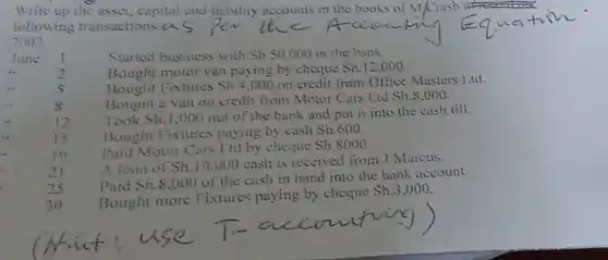 Write up the asset and liability accounts in the books of M/Crash
following transactions:a.
2002
June
1
Started business with Sh.50,000 in the bank
__
2
Bought motor van paying by cheque
Sh.12.000
__
5
Bought Fixtures Sh.4.000 on credit from Office Masters 1.td.
Bought :1 van on credit from Motor Cars Lid
Sh.S.000
s
Took Sh.1.000
out of the bank and put it into the cash till.
12
Bought Fixtures paying by cash
Sh.600
__
15
Paid Motor Cars Lid by cheque
Sh8000
10
21
A loan of Sh.10.000
cash is received from J Marcus.
25
Paid Sh.8,000
of the cash in hand into the bank account.
30
Bought more Fixtures paying by cheque
Sh.3,000