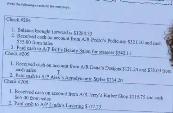 Write the following checks on the next page:
Check #204
1. Balance brought forward is
 1284.33
2. Received cash on account from A/R Pedro's Pedicures
 321.10 and cash 35.00 from sales
3. Paid cash to A/P Bill's Beauty Salon for scissors
 342.11
Check #205
1. Received cash on account from A/R Dana's Designs
 121.25 and 75.00 cash sales
5.00 from
2. Paid cash to A/P Alex's Aerodynamic Styles
 234.20
Check #206
1. Received cash on account from A/R Jerry's Barber Shop
 215.75 and cash 65.00 from sales
2. Paid cash to A/P Linda's Layering 317.25