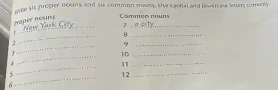 write six proper nouns and six common nouns. Use capital and lowercase letters correctly.
proper noters
Common nouns
7 __
8 __
9 __
__
....
1
__ ......................................................................
__
2
__
3 .........
......
4
__
5
__
....
6
__
...........
11
__ ....in ......................................................................
12
__