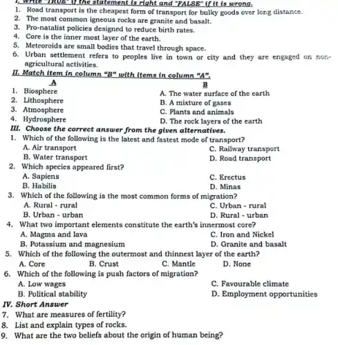 . Write TRUE" if the statement is right and "FALSE" if it is wrong.
1. Road transport is the cheapest form of transport for bulky goods over long distance.
2. The most common igneous rocks are granite and basalt.
3. Pro-natalist policies designed to reduce birth rates.
4. Core is the inner most layer of the earth.
5. Meteoroids are small bodies that travel through space.
6. Urban settlement refers to peoples live in town or city and they are engaged on non.
agricultural activities.
II. Match item in column "B" with items in column "A".
A
B
1. Biosphere
A. The water surface of the earth
2. Lithosphere
B. A mixture of gases
3. Atmosphere
C. Plants and animals
4. Hydrosphere
D. The rock layers of the earth
III. Choose the correct answer from the given alternatives.
1. Which of the following is the latest and fastest mode of transport?
A. Air transport
C. Railway transport
B. Water transport
D. Road transport
2. Which species appeared first?
A. Sapiens
C. Erectus
B. Habilis
D. Minas
3. Which of the following is the most common forms of migration?
A. Rural - rural
C. Urban - rural
B. Urban - urban
D. Rural - urban
4. What two important elements constitute the earth's innermost core?
A. Magma and lava
C. Iron and Nickel
B. Potassium and magnesium
D. Granite and basalt
5. Which of the following the outermost and thinnest layer of the earth?
A. Core
B. Crust
C. Mantle
D. None
6. Which of the following is push factors of migration?
A. Low wages
C. Favourable climate
B. Political stability
D. Employment opportunities
IV. Short Answer
7. What are measures of fertility?
8. List and explain types of rocks.
9. What are the two beliefs about the origin of human being?