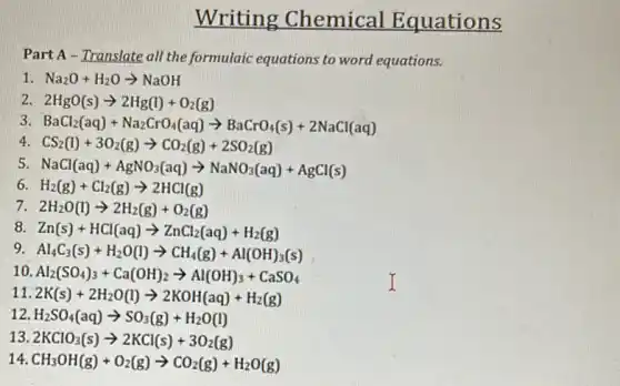 Writing Chemical Equations
Part A - Translate all the formulaic equations to word equations.
1 Na_(2)O+H_(2)Oarrow NaOH
2 2HgO(s)arrow 2Hg(l)+O_(2)(g)
3 BaCl_(2)(aq)+Na_(2)CrO_(4)(aq)arrow BaCrO_(4)(s)+2NaCl(aq)
4 CS_(2)(l)+3O_(2)(g)arrow CO_(2)(g)+2SO_(2)(g)
5 NaCl(aq)+AgNO_(3)(aq)arrow NaNO_(3)(aq)+AgCl(s)
6 H_(2)(g)+Cl_(2)(g)arrow 2HCl(g)
7 2H_(2)O(l)arrow 2H_(2)(g)+O_(2)(g)
8 Zn(s)+HCl(aq)arrow ZnCl_(2)(aq)+H_(2)(g)
9 Al_(4)C_(3)(s)+H_(2)O(l)arrow CH_(4)(g)+Al(OH)_(3)(s)
10 Al_(2)(SO_(4))_(3)+Ca(OH)_(2)arrow Al(OH)_(3)+CaSO_(4)
11 2K(s)+2H_(2)O(l)arrow 2KOH(aq)+H_(2)(g)
12 H_(2)SO_(4)(aq)arrow SO_(3)(g)+H_(2)O(l)
13 2KClO_(3)(s)arrow 2KCl(s)+3O_(2)(g)
14 CH_(3)OH(g)+O_(2)(g)arrow CO_(2)(g)+H_(2)O(g)