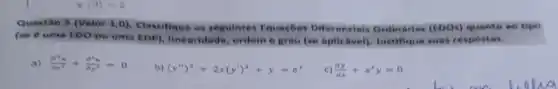 x(0)=2
Questão 5 (Valor 1,0)Classifique as seguintes Equaçbe Differencials Ordination (EDOs) quanto ao tipo
(se é uma EDO ou uma EDP), linearidade ordem e grau (se aplicalwell, lustifique suas respostas.
a) (partial ^2u)/(partial x^2)+(partial ^2u)/(partial y^2)=0
b) (y'')^3+2x(y')^2+y=e^x
c) (dy)/(dx)+x^2y=0