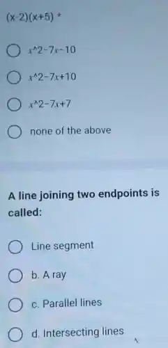 (x-2)(x+5)
x^wedge 2-7x-10
x^wedge 2-7x+10
x^wedge 2-7x+7
none of the above
A line joining two endpoints is
called:
Line segment
b. A ray
c. Parallel lines
d. Intersecting lines