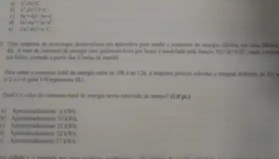 x^3-3x+C
x^3-2x^2+3+C
c) 3x^3+4x^2-3x+C
d) 3x^3-4x^2+3x+C
-3x^3-4x^2+x+C
5. Uma empresa de tecnologia deservolveu um aplicative parn medir o consumo de energia eletrica em uma fibrica
dia. A taxa de consumo de energia (em quilowatt-hora por horal e modelada pela função f(t)=2t+0,8t^2 onde i repres
em horas, contado a partir das 8 horas da manha
Para saber o consumo total de energia entre as 10h e as 12h, a empresa precisa calcular a integral definida de f(1)
t=2at=4 (pois t=0 representa 8h
Qual e ovalor do consumo total de energia nesse intervalo de tempo? (1 (0 pt.)
a) Aproximadamente 6kWh
b) Aproximadamente 10kWh
c) Aproximadamente 20kWh
d) Aproximadamente 22kWh
) Aproximadamente 27kWh