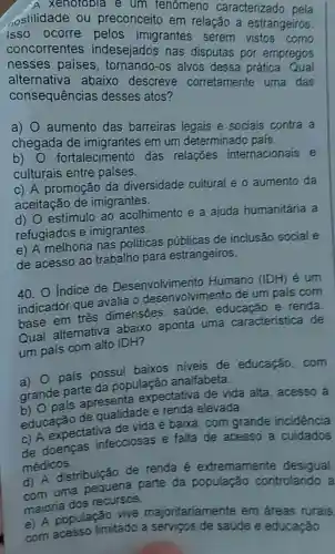 A XENOYODIa e um fenomeno caracterizado
ostilidade ou preconceitc em relação a estrangeiros.
concorrentes indesejados nas disputas por empregos
imigrantes serem a estrangeiros.
alternati paises alvos dessa prática. Qual
consequências desses atos?
consequence abaixo descreve corretamente uma das
a)
aumento das barreiras legais e sociais contra a
chegada G
ada de imigrantes em um determinado pais.
b)
fortaleciment das relações internacionais e
culturais entre paises.
c) A promocão da diversidade cultural e o aumento da
aceitacão de imigrantes.
d) O estímulo ao acolhimento e a ajuda humanitária a
refugiados e imigrantes.
e) A melhoria nas politicas públicas de inclusão social e
de acesso ao trabalho para estrangeiros.
40. O Indice de Desenvolvimento Humano (IDH) é um
indicador que avalia o desenvolvimento de um pais com
base em três dimensōes : saúde, educacão e renda
Qual alternativa abaixo aponta uma caracteristica de
um país com alto IDH?
a) pais possui baixos niveis de educação, com
grande parte da população analfabeta.
b) pais apresenta expectativa de vida alta, acesso là
educação de qualidade e renda elevada.
c) A expectativa de vida é baixa , com grande incidencia
de doenças infecciosas e falta de acesso a cuidados
médicos.
d) A distribuição de renda é extremamente desigual
com uma pequena parte da controlando a
maioria dos recursos.
e) A população vive majoritariamente em áreas rurais
com limitado a de saúde e educação.