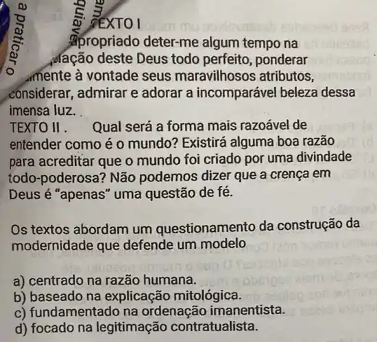 XT
apropriado deter-me algum tempo na
dação deste Deus todo perfeito , ponderar
mente à vontade seus maravilhos os atributos,
considerar, admirar e adorar a incompará vel beleza dessa
imensa luz.
TEXTO II. Qual será a forma mais razoável de
entender como é 0 mundo? Existirá alguma boa razão
para acreditar que o mundo foi criado por uma divindade
todo-poderosa ? Não podemos dizer que a crença em
Deus é "apenas " uma questão de fé.
Os textos abordam um questionamento da construção da
modernidade que defende um modelo
a) centrado na razão humana.
b) baseado na explicação mitológica.
c) fundamentado na ordenação imanentista.
d) focado na legitimação contratualista.