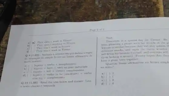 a) x
They didn't work in France
in France.
c) ( They don't work in France.
d) ( They won't work in France.
Q.9 (1.00)- Assinale a alternativa que indica a regra
da formação do simple future na forma afrmatisa de
modo correto
a) Sujeito +verbo+complemento
b)
c) ()
d) ()
Sujeno+will+verbo+complementoSujeito+verbotobe(arn-is-are)+verbo
coming+complemento
Q.10 (1.00)- Read the text below and answer: Leia
texto abaixo e responda:
Text:
Tomorrow is a special day for Timmy. He
been planning a picnic with his friends at the p
Timmy is excited because they will play games,at
delicious snacks, and enjoy the sunny weather.
will bring his favorite football, and everyone will
turns kicking it around Timmy hopes that they
have a great time together
Quantas frases afirmativas no futuro simpl
no texto?
a) () 3
b) ) 1
c) ) 2
d) () 4