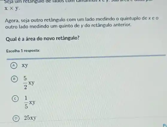 xtimes y
Agora, seja outro retângulo com um lado medindo o quíntuplo de xeo
outro lado medindo um quinto de y do retângulo anterior.
Qual é a área do novo retângulo?
Escolha 1 resposta:
A xy
B
(5)/(2)xy
C
(1)/(5)xy
D 25xy