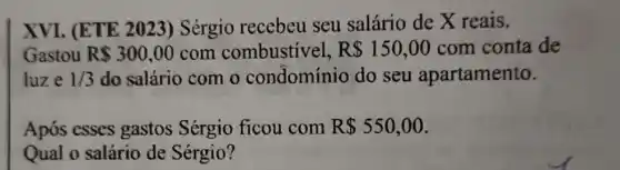 XVI. (ETE 2023) Sérgio recebeu seu salário de X reais.
Gastou R 300,00 com combustivel, R 150,00 com conta de
luze 1/3 do salário com o condomínio do seu apartamento.
Após esses gastos Sérgio ficou com R 550,00
Qual o salário de Sérgio?