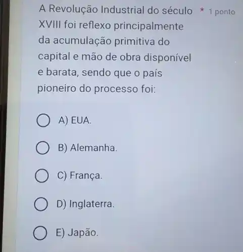 XVIII foi reflexo principalmente
da acumulação primitiva do
capital e mão de obra disponível
e barata, sendo que o país
pioneiro do processo foi:
A) EUA.
B) Alemanha.
C) França.
D) Inglaterra.
E) Japão.
A Revolução Industrial do século 1 ponto