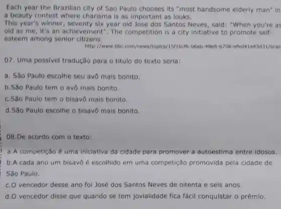 Each year the Brazilian city of Sao Paulo chooses its "most handsome elderly man" in
a beauty contest where charisma is as important as looks.
This year's winner , seventy six year old Jose dos Santos Neves, said : "When you're as
old as me, it's an achievement ". The competition is a city Initiative to promote self-
esteem among senior citizens.
http://www.bbc com/news /topics/15f1bcf6-b6ab -48e8-b708 -efed41e43d31/braz
07. Uma possivel tradução para o título do texto seria:
a. Sǎo Paulo escolhe seu avo mais bonito.
b.S8o Paulo tem o avô mais bonito.
c.Sǎo Paulo tem o bisavô mais bonito
d.São Paulo escolhe o bisavo mais bonito
08.De acordo com o texto:
a.A competição é uma iniclativa da cidade para promover a autoestima entre idosos.
b.A cada ano um bisavô é escolhido em um a competição promovida pela cidade de
São Paulo.
c. O vencedor desse ano fol José dos Santos Neves de oitenta e seis anos.
d. O vencedor disse que quando se tem jovialidade fica fácil conquistar o prêmio.