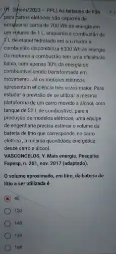 yi. (Ehem/2023 - PPL) As báterias de litio
para carros elétricos são capazes de
armazenar cerca de 700 Wh de energia em
um volume de 1 L, enquanto a combustão de
I L de etanol hidratado em um motor a
combustão disponibiliza 6300 Wh de energia.
Os motores a combustão têm uma eficiência
baixa, com apenas 30%  da energia do
combustivel sendo transformada em
movimento. Já os motores elétricos
apresentam eficiência três vezes maior. Para
estudar a previsão de se utilizar a mesma
plataforma de um carro movido a álcool, com
tanque de 50 L de combustivel, para a
produção de modelos elétricos , uma equipe
de engenharia precisa estimar o volume da
bateria de lítio que corresponde, no carro
elétrico . à mesma quantidade energética
desse carro a álcool.
VASCONCELOS, Y Mais energia . Pesquisa
volume aproximado, em litro, da bateria de
lítio a ser utilizada
C 40
120
140
150
160