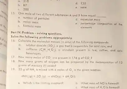 in you
a. 310
d. 120
b. 87
c. 200
e. none
15 One mole of two dilferent subitances A and have equel
__
a. Nmber of portide
d. moleolar mat
b. molor mas
e. pertentoge composition of the
elements
c. formula mas
Part IV: Problem.selving questions.
Solve the following problem approprintely.
16. Colculate the molenter the following compound
a. Nipher dioxide (SO_(2)) a gar that is responsible for ocid roin end
b. coffeine [C_(1)H_(4)O_(2)]. o Mindant present h tea, collee, and talo
beveroges
17. How many moles of CO_(2) are present in 176 o of CO_(2) .
18. How many grom of exygen can be prepored by the decomposition of 12
grami of meroury (ii) caldel
19. 25 of NH_(3) is mixed wh 4 moles of O_(2) n the given readion
4NH_(3)(g)+5O_(2)(g)arrow 4NO(g)+6H_(2)O(l)
a Which is the limiting reoctart
b. What matiol NO is formed
c. What mou of H_(2)O h formed?