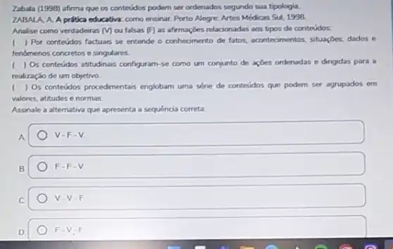 Zabala (1998) afirma que os conteúdos podem ser ordenados segundo sua tipologia.
ZABALA, A. A prática educativa: como ensinar. Porto Alegre: Artes Médicas Sul 1998.
Analise como verdadeiras (V) ou falsas (F) as afirmações relacionadas aos tipos de conteúdos:
( ) Por conteúdos factuais se entende o conheamento de fatos, acontecimentos, situaçbes dados e
fenomenos concretos e singulares.
( ) Os conteúdos atitudinais configuram-se como um conjunto de ações ordenadas e dirigidas para a
realização de um objetivo.
() Os conteúdos procedimentais englobam uma série de conteúdos que podem ser agrupados em
valores, attudes e normas.
Assinale a alternativa que apresenta a sequencia correta:
A
V-F-V
B
F-F-V
C
V-V-F
D
F-V-F