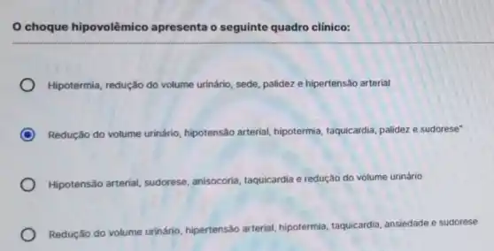 0 choque hipovolêmico apresenta o seguinte quadro clínico:
Hipotermia, redução do volume urinário, sede palidez e hipertensão arterial
C Redução do volume urinário, hipotensão arterial hipotermia, taquicardia palidez e sudorese"
Hipotensão arterial sudorese, anisocoria taquicardia e redução do volume urinário
Redução do volume urinário, hipertensǎc arterial, hipotermia taquicardia, ansiedade e sudorese