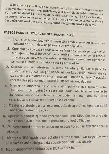 0 DEA pode ser aplicado em crianças entre 1 e 8 anos de idade, com um
sistema atenuador de carga pediátrico, se disponível. Em bebês (com menos
de 1 ano de idade) é preferível um desfibrilador manual. Se este não estiver
disponível, aconselha-se o uso do DEA com atenuação de carga pediátrica.
Caso não haja nenhum dos dois, usar um DEA sem atenuador de carga.
PASSOS PARA UTILIZAGÃO DO DEA (FIGURAS 6 A 9)
1. Ligar o DEA Imediatamente o aparelho emitirá mensagens sonoras
indicará ao socorrista os passos a serem seguidos.
2. Conectaro cabo das pás adesivas. Após abrir a embalagem, conectar
plugue no local indicando no aparelho e manter as compressões
torácicas se houver número de socorristas suficiente, interrompendo
somente quando solicitada a pausa para análise.
3. Colocar as pás adesivas no tórax da vitima. Retirar a película
protetora e aplicar as pás fixada na borda esternal direita abaixo
da clavícula e a outra inferiormente ao mamilo esquerdo. A posição
correta das pás normalmente é ilustrada na embalagem.
4. Manter-se afastado da vitima e não permitir que toquem nela.
Qualquer movimentação sobre ela pode interferir na avaliação
do ritmo causando artefatos que podem simular uma fibrilação
ventricular e indicar erroneamente o choque.
5. Manter-se atento para a recomendação do aparelho. Aguardar se há
indicação de desfibrilação.
6. Aplicar o choque quando recomendado pelo DEA. Certificar-se de
que todos estão afastados e pressionar o botão Choque.
7. Reiniciar imediatamente as compressões torácicas externas após o
choque.
8. Manter o DEA ligadoe conectado à vítima e continuar seguindo suas
9. Não transportar a vitima com DEA acoplado.