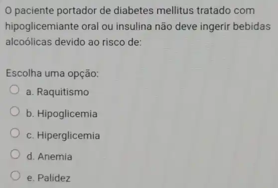 0 paciente portador de diabetes mellitus tratado com
hipoglicemiante oral ou insulina não deve ingerir bebidas
alcoolicas devido ao risco de:
Escolha uma opção:
a Raquitismo
b Hipoglicemia
C Hiperglicemia
d. Anemia
e. Palidez