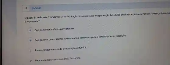 0 papel do intérprete é fundame ntal na fa cilitacãc da comunic cão e na pror noção da inclu Isão em dive rsos con textos.Por que a preser isa de interpre
éim oortante?
A Para aum entar o núme ro de visit antes.
B
Para gar antir que vis sitante s surdos t enham a esso co mplet e compreendarr as expos siçōes.
C )
Para orgar lizar evento:de arrecad ção de fundos.
D )
Para au mentar as vendas na loja do m useu.