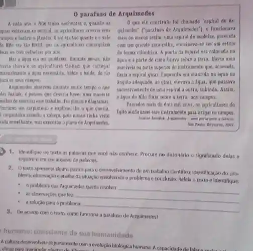 0 parafuso de Arquimedes
A cada ano Milo tinha enchentos e quando as
guas vollavam ao normal as agricultores aravam sens
ampos e faxiam o plantio, 0 sol era lào quente en vale
to Milo era tào Fertil, que os agricultores consequiam
has on tres colhellas per ano.
Mas a dqua ela un problems, Durante meses, nào
havia chura e os agricaltores tinham que carregar
manualmente a aqua necessaria, balde a balde do rio
para os seus campos.
Arquimedes observau durante muito tempo o que
eles faxiam, e pensou que deveria haver uma maneira
melhor de executarene trabalho. Fex planos e diagramas.
rocurou um carpinteiro c explicon-the o que queria.
carpinteiro sacudiu a cabeça, pois nunca tinha visto
rada semelhante, mas executon o plano de Arquimedes.
que ele construit fol chamado "espiral de At
quimedes" ("parafuso de Arquimedes"), e funcionava
mais ou menos assim una espiral de madelra.parecida
com um grande saca-rolha, encaixaya-se em um estojo
de forma cilindrica, A ponta da espiral era colocada na
Aqua e a parte de cima ficava sobre a terra. Havia uma
manivela na parte superio do instrumento que acionarla.
faxia a espiral girat Eoquanto era mantida na Agua no
Fngulo adequado, as girar, elevava a aqua que passava
sucessivamente de uma expiral a outra, subindo Assim.
a aqua do Nilo Hula sobre a terta.nos campos.
Passados mais de dols mill anns, as agricultores do
Eqito ainda usam ease instrumento para irrigat os campos.
Jeanne Bendick. Arquinedes - Lhia porla print a Ciencia
Sao Panla: Odyseres, 2002
1. Identifique no texto as palavras que vocé nǎo conhece, Procure no dicionário o significado delas e
registre-o em seu arquivo de palavras.
2. Otexto apresenta algun:passos para o deservolvimento de um trabalho clentifico identificação do pro-
blema, observação e analise da situação envolvendo o problema e conclusão, Relela o texto e identifique
- o problema qur Arquimedes queria resolver
__
as observaçbes que fez
__
a solução para o problema
__
3. De acordo com o texto, como funciona a parafuso de Arquimedes?
humano:consciente de sua humanidade
A cultura desenvolveu-si juntamente com a evolução biologica humana. A capacidade
eficaz para