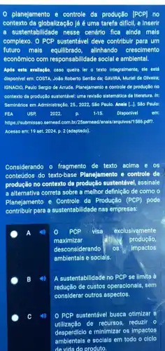 0 planejamento e controle da produção [PCP] no
contexto da globalização lá é uma tarefa dificil,e Inserir
a sustentabilidade nesse cenárlo fica ainda mals
complexo. O PCP sustentável deve contribulr para um
futuro mais equllibrado, alinhando crescimento
econômico com responsabilidade social e amblental.
Após esta avallação, caso quelra ler o texto integralmente, ele está
disponivel em: COSTA, João Roberto Serrão de; GAVIRA Muriel de Oliveirs;
IGNACIO, Paulo Serglo de Arruda. Planejamento e controle de produção no
contexto da produção sustentável.ume revisão sistemática da literatura. In:
Seminários em Administração, 25 , 2022, São Paulo. Anals [..]. São Paulo:
FEA USP 2022.	1-15. Disponivel em:
https://submissao.semead.com br/25semead/anals/arquivos/1586 pdf?
Acesso em: 19 set 2024. p. 2 (adaptado).
Considerando o fragmento de texto acima e os
conteúdos do texto-base Planejamento e controle de
produção no contexto da produção sustentável assinale
a alternativa correta sobre a melhor definição de como o
Planejamento e Controle da Produção (PCP) pode
contribuir para a sustentabilidade nas empresas:
A 4	PCP visa exclusivamente
maximizar	produção,
desconsiderando os Impactos
ambientais e socials.
B	A sustentabilidade no PCP se limita à
redução de custos operacionals, sem
considerar outros aspectos.
c C	O PCP sustentável busca otimizar a
utilização de recursos, reduzir o
desperdiclo e minimizar os impactos
amblentals e socials em todo o ciclo
de vida do produto.