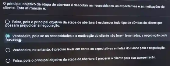 0 principal objetivo da etapa de abertura é descobrir as necessidades, as expectativas e as motivações do
cliente. Esta afirmação é:
Falsa,pois o principal objetivo da etapa de abertura é esclarecel todo tipo de dúvidas do cliente que
Verdadeira, pois se as necessidades e a motivação do cliente não forem levantadas a negociação pode
fracass
Verdadeira, no entanto, é preciso levar em conta as expectativas e metas do Banco para a negociação.
Falsa, pois o principal objetivo da etapa de abertura é preparar o cliente para sua apresentação.