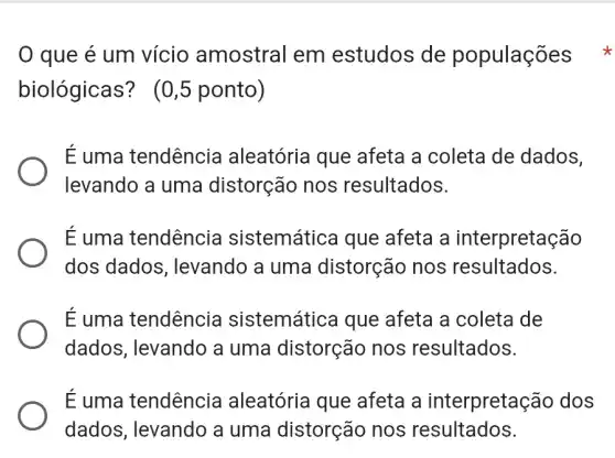 0 que é um vício amostral em estudos de populações
biológicas?(0,5 ponto)
E uma tendência aleatória que afeta a coleta de dados,
levando a uma distorção nos resultados.
É uma tendência sistemática que afeta a interpretação
dos dados , levando a uma distorção nos resultados.
É uma tendência sistemática que afeta a coleta de
dados, levando a uma distorção nos resultados.
É uma tendência aleatória que afeta a interpretação dos
dados, levando a uma distorção nos resultados.