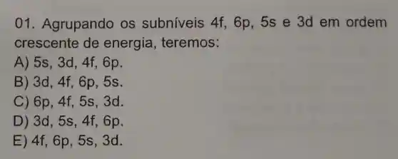 01 Agrupando os subniveis 4f, 6p,5s e 3d em ordem
crescente de energia , teremos:
A) 5s,3d,4f,6p
B) 3d,4f,6p,5s
C) 6p,4f,5s,3d.
D) 3d,5s,4f,6p
E) 4f,6p,5s,3d