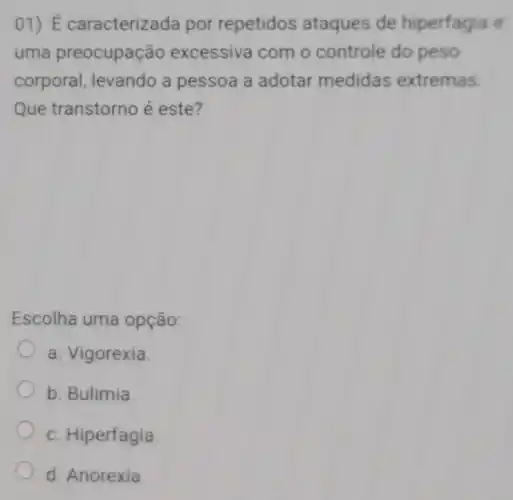 01)É caracterizad por repetidos ataques de hiperfagia e
uma preocupação excessiva com o controle do peso
corporal levando a pessoa a adotar medidas extremas.
Que transtorno é este?
Escolha uma opção:
a. Vigorexia.
b. Bulimia.
c. Hiperfagia
d. Anorexia