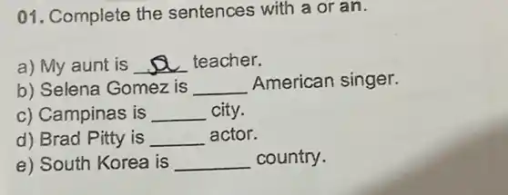 01. Complete the sentences with a or an.
a) My aunt is __ teacher.
b) Selena Gomez is __ American singer.
c) Campinas is __ city.
d) Brad Pitty is __ actor.
e) South Korea is __ country.