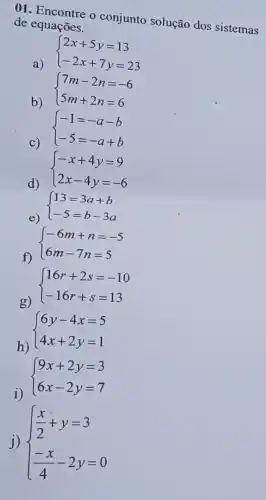 01. Encontre o conjunto solução dos sistemas
de equações.
a)
 ) 2x+5y=13 -2x+7y=23 
b)
 ) 7m-2n=-6 5m+2n=6 
 ) -1=-a-b -5=-a+b 
c)
 ) -x+4y=9 2x-4y=-6 
d)
e)
 ) 13=3a+b -5=b-3a 
f)
 ) -6m+n=-5 6m-7n=5 
g)
 ) 16r+2s=-10 -16r+s=13 
h)
 ) 6y-4x=5 4x+2y=1 
i)
 ) 9x+2y=3 6x-2y=7 
j)  ) (x)/(2)+y=3 (-x)/(4)-2y=0