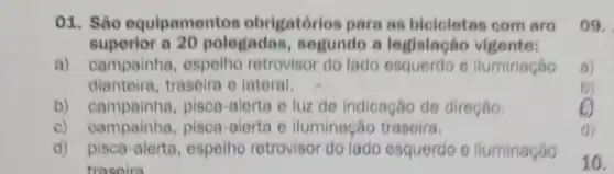 01. Sào equipamentos obrigatórios pare as bicicletas com aro
superior a 20 polegadas segundo a legislação vigente:
a) campainha, espelho retrovisor do lado esquerdo e lluminação
dianteira,traseira e lateral.
D)campainha,pisca-alerta e luz de indicação de direção.
c) campainha pisca-alerta e iluminação traseira.
d)pisca-alerta,espelho retrovisor do lado esquerdo e iluminação
traseira
09.
a)
b)
(1)
10.