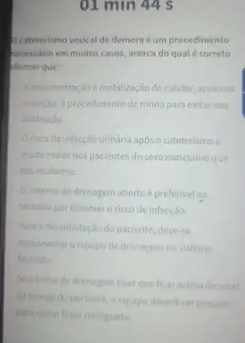 01 min 44 s
cateterismo vesical de demora é um procedimento
necessário em muitos casos , acerca do qualé correto
afirmar que:
A movimentação e mobilização do cateter após sua
inserção, é procedimento de rotina para evitar sua
obstrução
risco de infecção urinária após o cateterismo é
muito maior nos pacientes do sexo masculino que
nas mulheres.
sistema de drenagem aberto é preferível ao
fechado por diminuir o risco de infecção.
Para a deambulaçãc do paciente , deve-se
desconectar o equipo de drenagem no sistema
fechado.
Se a bolsa de drenagem tiver que ficar acima do nivel
da bexiga do paciente, o equipo deverá ser pincado
para evitar fluxo retrógrado.