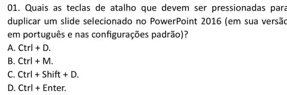 01. Quais as teclas de atalho que devem ser pressionadas para
duplicar um slide selecionado no PowerPoint : 2016 (em sua versāc
em português e nas configurações padrão)?
A Ctrl+D
B Ctrl+M
C. Ctrl+Shift+D
D. Ctrl + Enter.