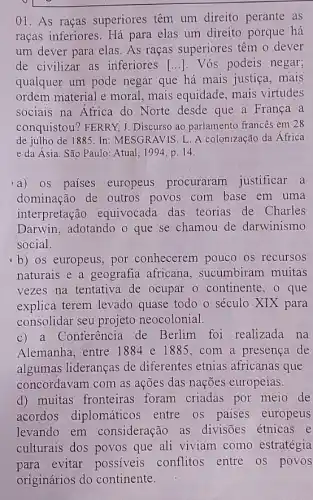 01. As raças superiores têm um direito perante as
raças inferiores. Há para elas um direito porque há
um dever para elas.As raças superiores têm o dever
de civilizar as inferiores [ldots ] . Vós podeis negar;
qualquer um pode negar que há mais justiça, mais
ordem material e moral mais equidade, mais virtudes
sociais na Africa do Norte desde que a França a
conquistou? FERRY, J Discurso ao parlamento francês em 28
de julho de 1885.In MESGRAVIS. L. A colonização da África
e da Ásia. São Paulo: Atual, 1994, p. 14.
'a) os países europeus procuraram justificar a
dominação de outros povos com base em uma
interpretação equivocada das teorias de Charles
Darwin, adotando o que se chamou de darwinismo
social.
b) os europeus, por conhecerem pouco os recursos
naturais e a geografia africana, sucumbiram muitas
vezes na tentativa de ocupar o continente , o que
explica terem levado quase todo o século XIX para
consolidar seu projeto neocolonial.
c) a Conferência de Berlim foi realizada na
Alemanha, entre 1884 e 1885.com a presença de
algumas lideranças de diferentes etnias africanas que
concordavam com as ações das nações europeias.
d) muitas fronteiras foram criadas por meio de
acordos diplomáticos entre os paises europeus
levando em consideração as divisões étnicas e
culturais dos povos que ali viviam como estratégia